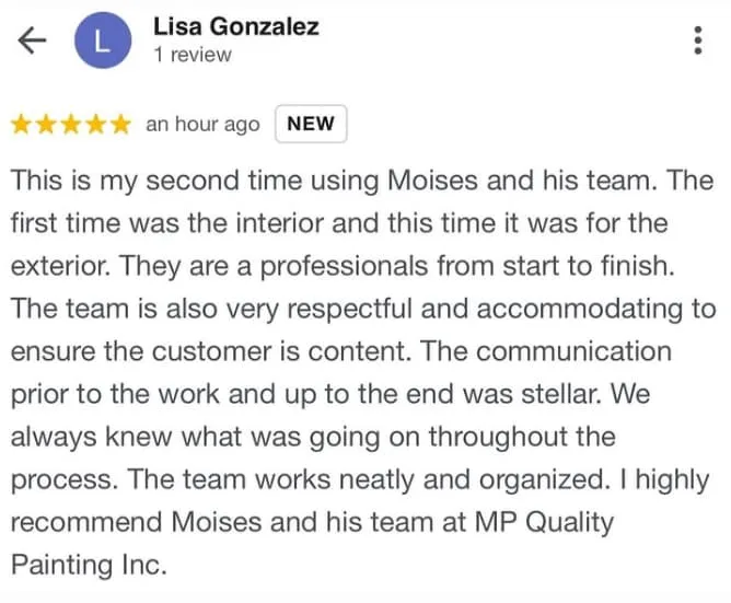 Review 5 star Lisa Gonzalez: This is my second time using Moises and his team. The first time was the interior and this time it was for the exterior. They are a professionals from start to finish. The team is also very respectful and accommodating to ensure the customer is content. The communication prior to the work and up to the en was stellar. We always knew what was going on throughout the process. The team works neatly and organized. I highly recommend Moises and his team at mp quality painting Inc
