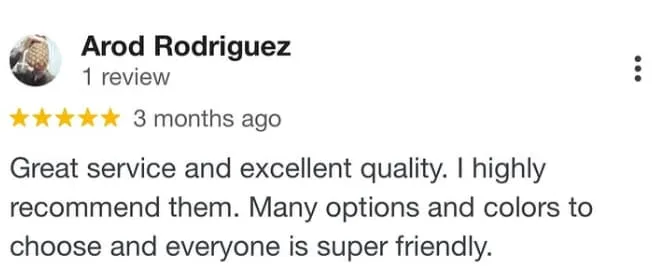 review Arod Rodriguez
Great service and excellent quality. I highly recommende them. Many options and colors to choose and everyone is super friendly.
